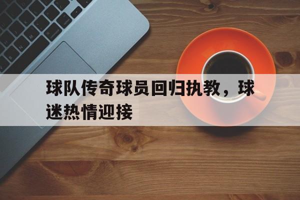 关于球队传奇球员回归执教，球迷热情迎接的信息